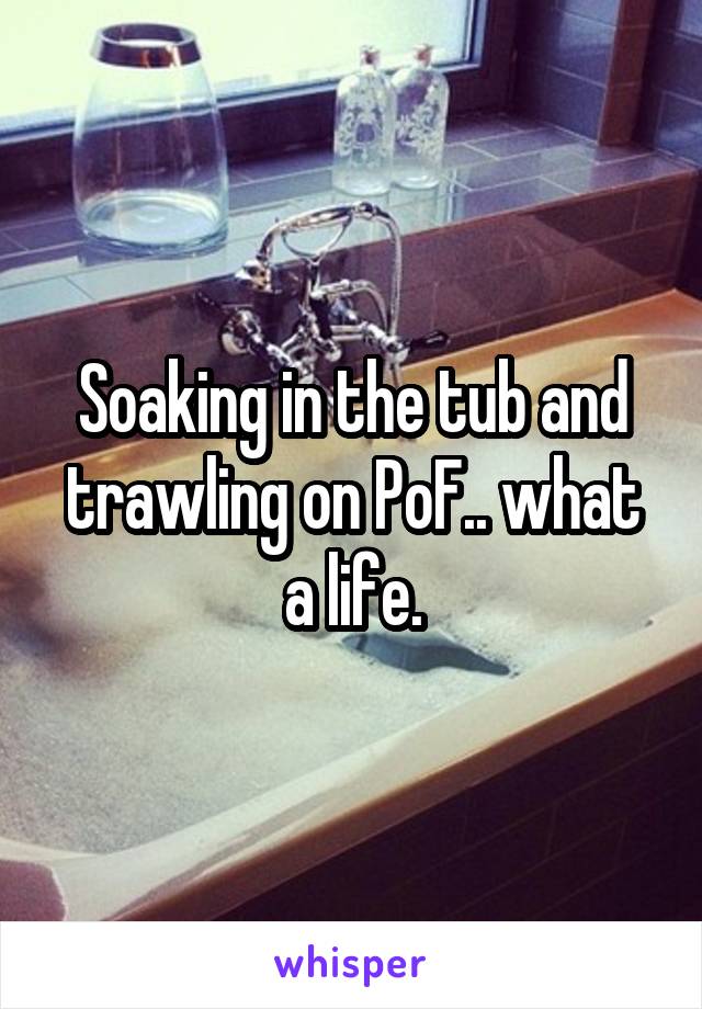Soaking in the tub and trawling on PoF.. what a life.