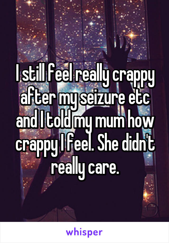 I still feel really crappy after my seizure etc and I told my mum how crappy I feel. She didn't really care.