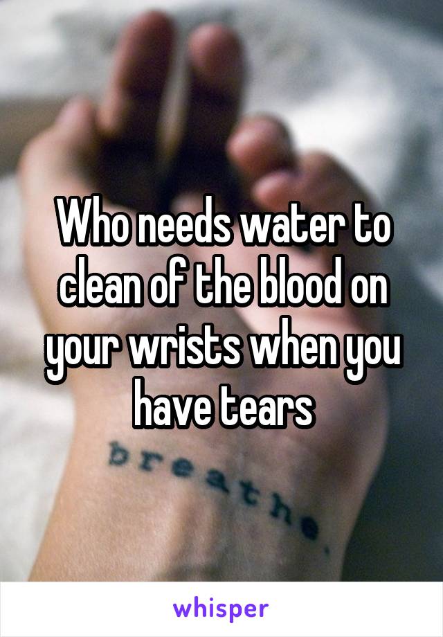 Who needs water to clean of the blood on your wrists when you have tears