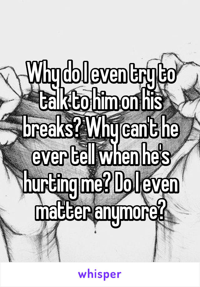 Why do I even try to talk to him on his breaks? Why can't he ever tell when he's hurting me? Do I even matter anymore?