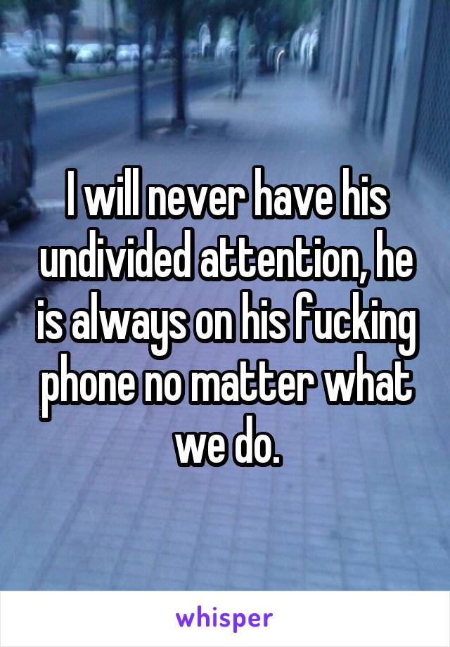 I will never have his undivided attention, he is always on his fucking phone no matter what we do.
