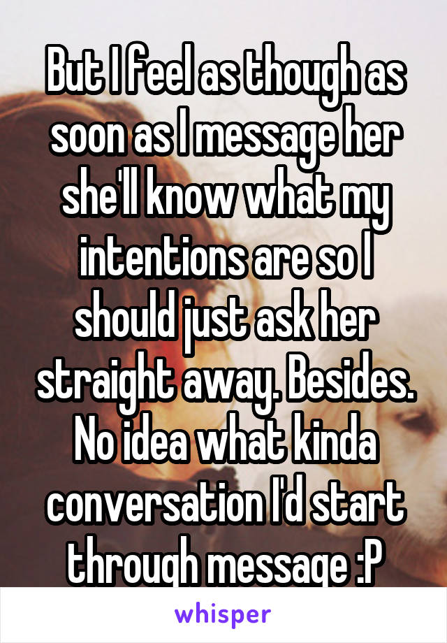 But I feel as though as soon as I message her she'll know what my intentions are so I should just ask her straight away. Besides. No idea what kinda conversation I'd start through message :P