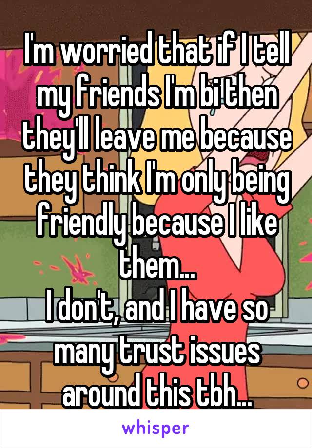 I'm worried that if I tell my friends I'm bi then they'll leave me because they think I'm only being friendly because I like them...
I don't, and I have so many trust issues around this tbh...