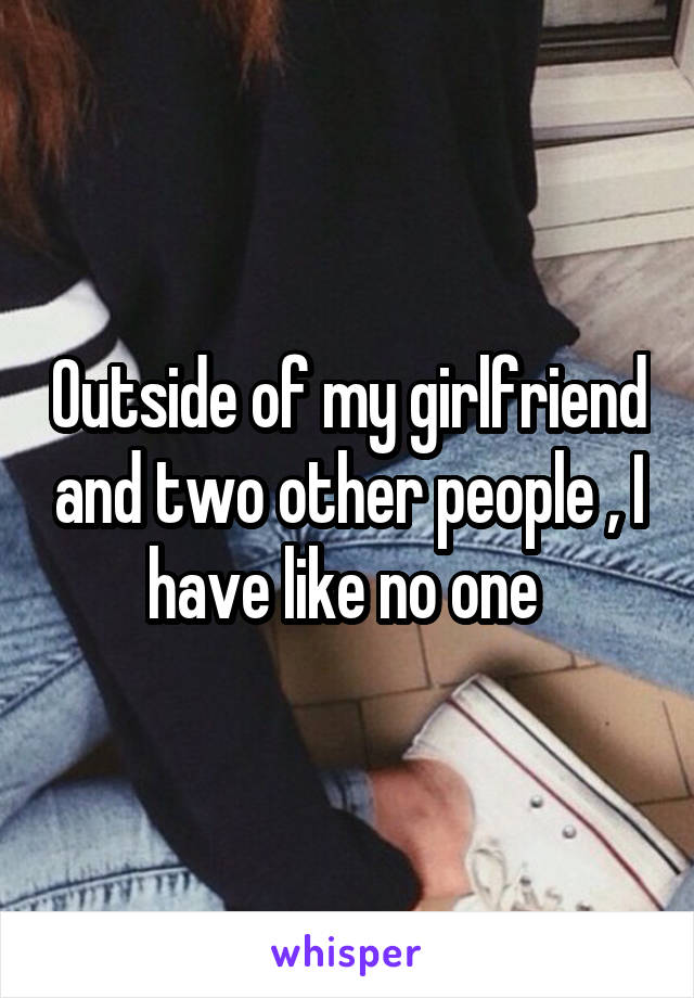 Outside of my girlfriend and two other people , I have like no one 