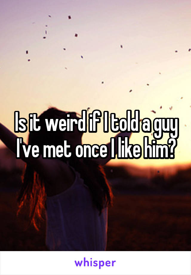 Is it weird if I told a guy I've met once I like him?
