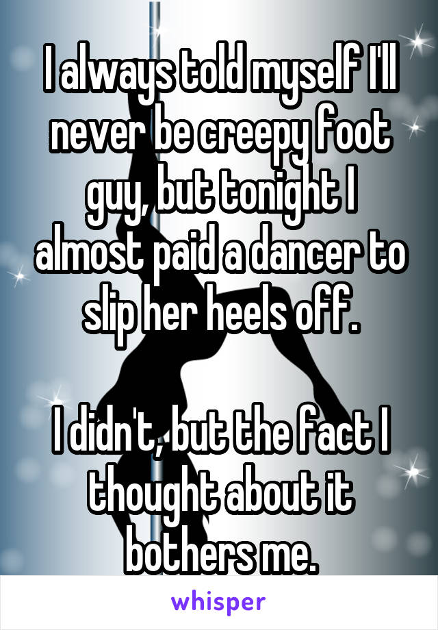 I always told myself I'll never be creepy foot guy, but tonight I almost paid a dancer to slip her heels off.

I didn't, but the fact I thought about it bothers me.