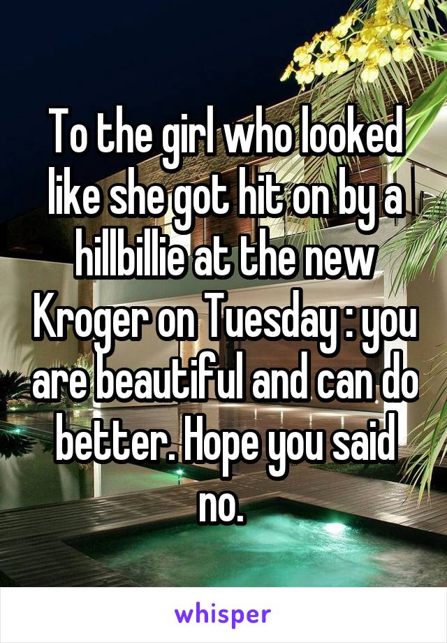 To the girl who looked like she got hit on by a hillbillie at the new Kroger on Tuesday : you are beautiful and can do better. Hope you said no. 