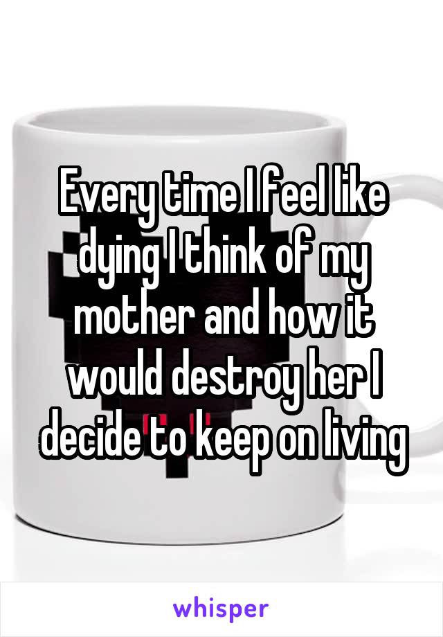 Every time I feel like dying I think of my mother and how it would destroy her I decide to keep on living