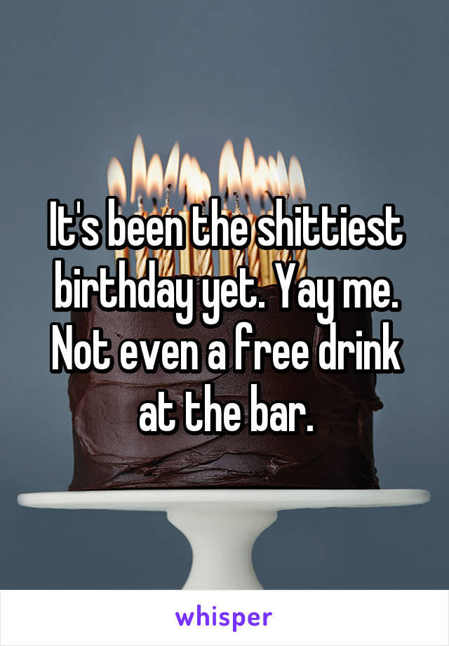 It's been the shittiest birthday yet. Yay me. Not even a free drink at the bar.