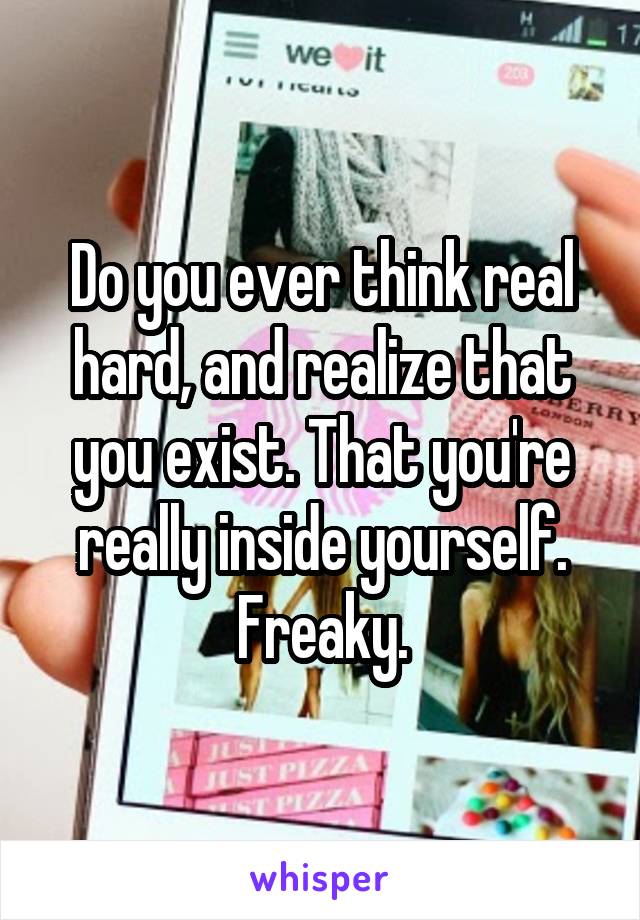 Do you ever think real hard, and realize that you exist. That you're really inside yourself. Freaky.