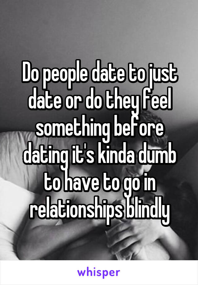 Do people date to just date or do they feel something before dating it's kinda dumb to have to go in relationships blindly