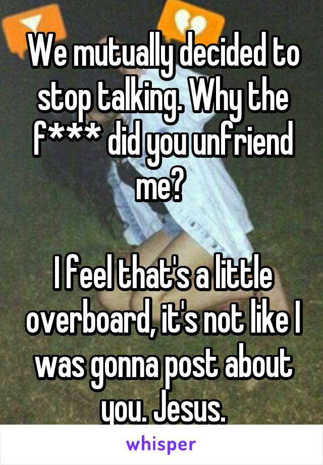 We mutually decided to stop talking. Why the f*** did you unfriend me? 

I feel that's a little overboard, it's not like I was gonna post about you. Jesus.