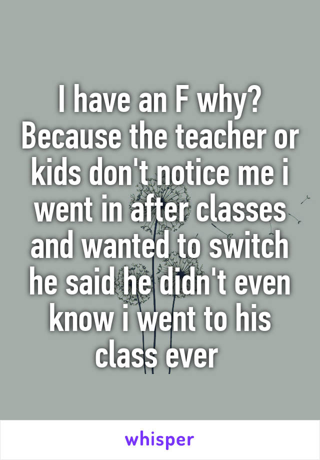 I have an F why? Because the teacher or kids don't notice me i went in after classes and wanted to switch he said he didn't even know i went to his class ever 