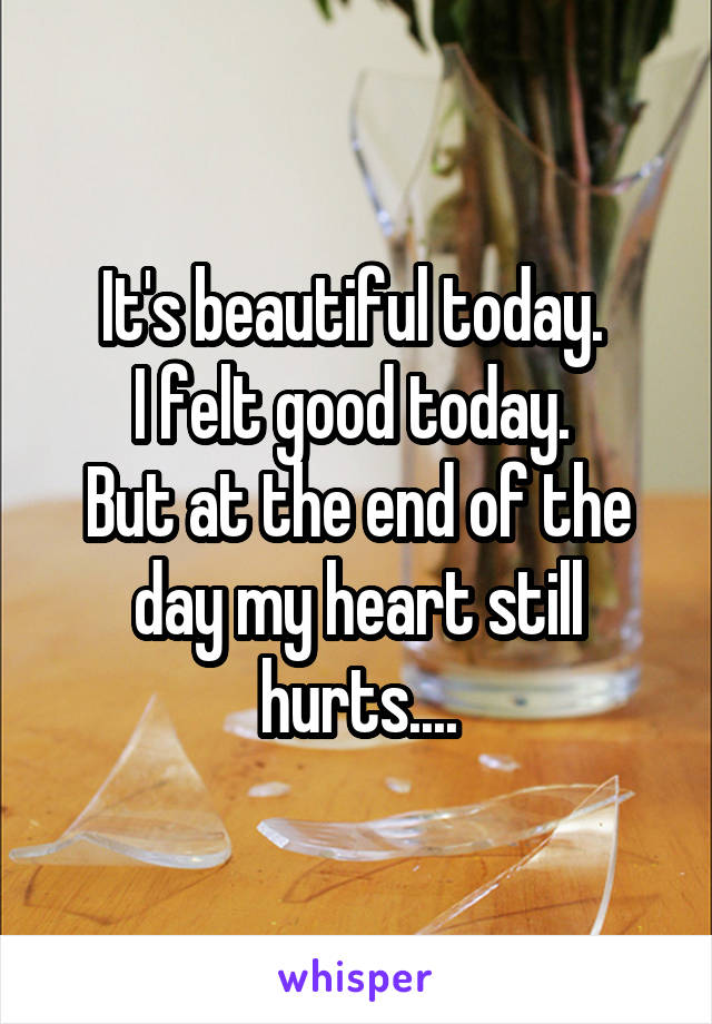 It's beautiful today. 
I felt good today. 
But at the end of the day my heart still hurts....
