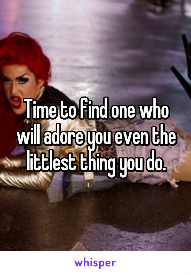 Time to find one who will adore you even the littlest thing you do.