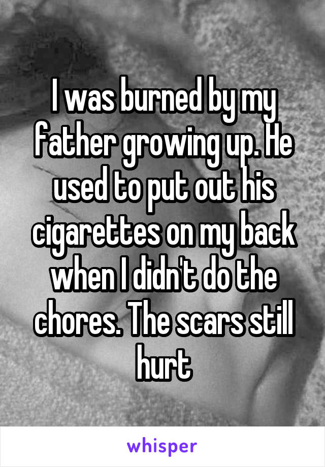 I was burned by my father growing up. He used to put out his cigarettes on my back when I didn't do the chores. The scars still hurt