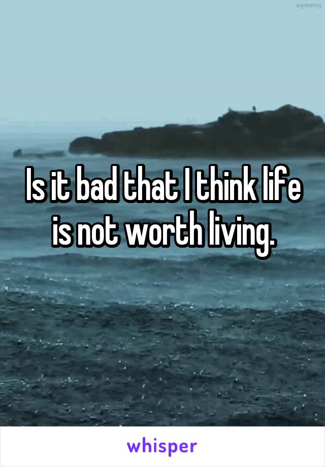 Is it bad that I think life is not worth living.
