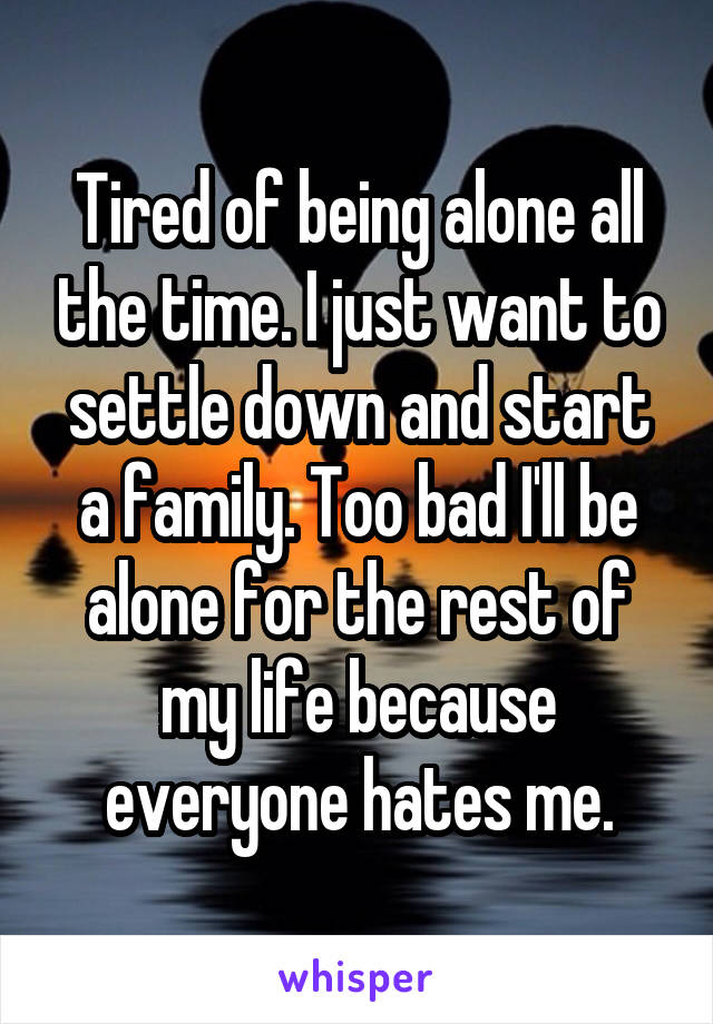 Tired of being alone all the time. I just want to settle down and start a family. Too bad I'll be alone for the rest of my life because everyone hates me.