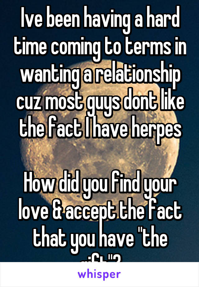 Ive been having a hard time coming to terms in wanting a relationship cuz most guys dont like the fact I have herpes

How did you find your love & accept the fact that you have "the gift"?