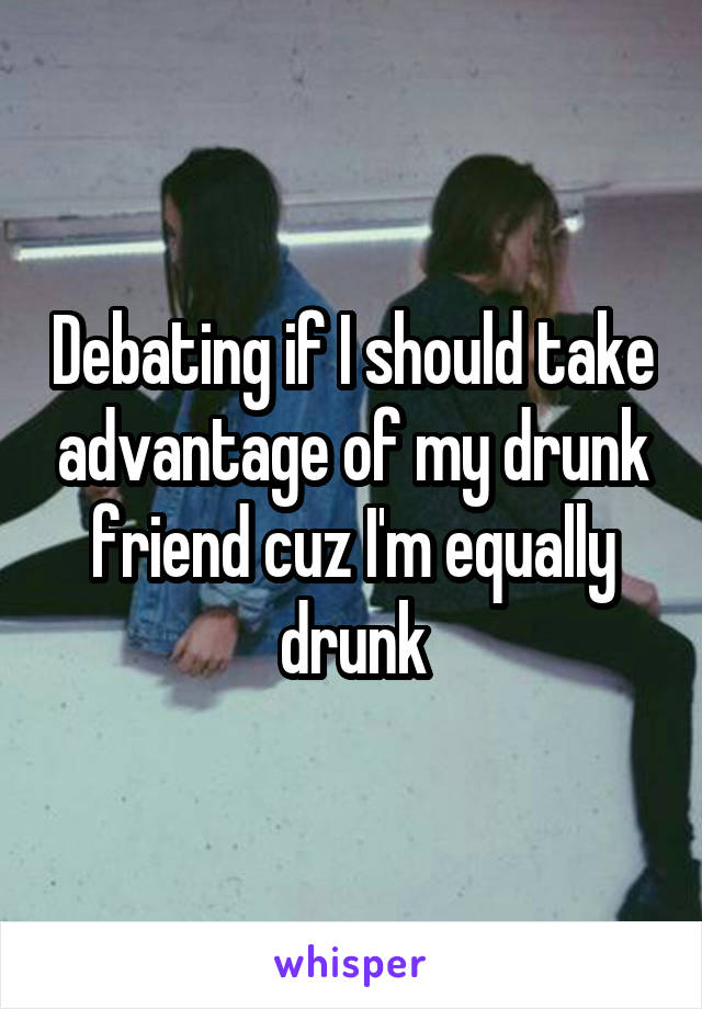 Debating if I should take advantage of my drunk friend cuz I'm equally drunk