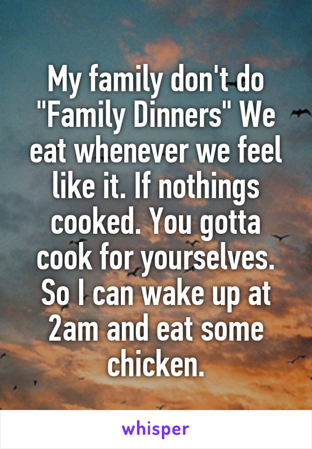 My family don't do "Family Dinners" We eat whenever we feel like it. If nothings cooked. You gotta cook for yourselves. So I can wake up at 2am and eat some chicken.