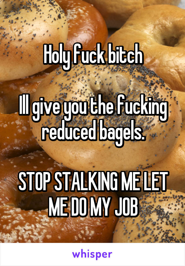 Holy fuck bitch

Ill give you the fucking reduced bagels.

STOP STALKING ME LET ME DO MY JOB