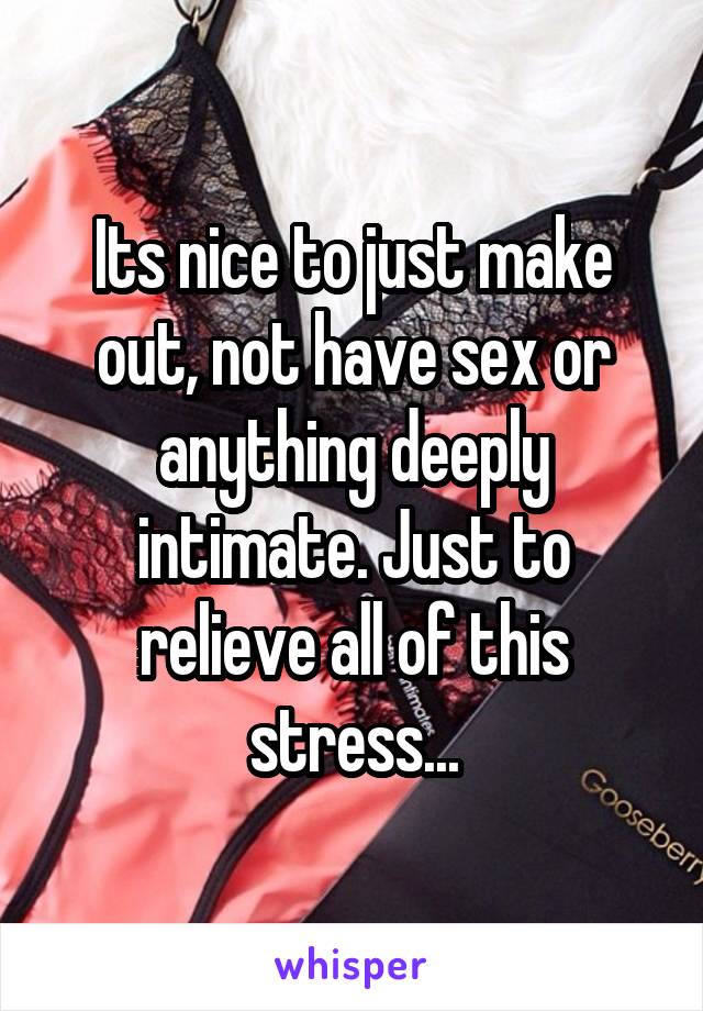 Its nice to just make out, not have sex or anything deeply intimate. Just to relieve all of this stress...