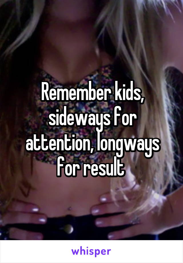 Remember kids, sideways for attention, longways for result 