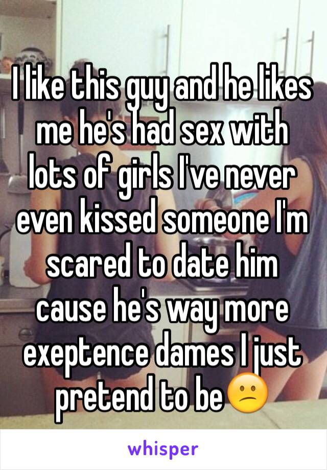 I like this guy and he likes me he's had sex with lots of girls I've never even kissed someone I'm scared to date him cause he's way more exeptence dames I just pretend to be😕