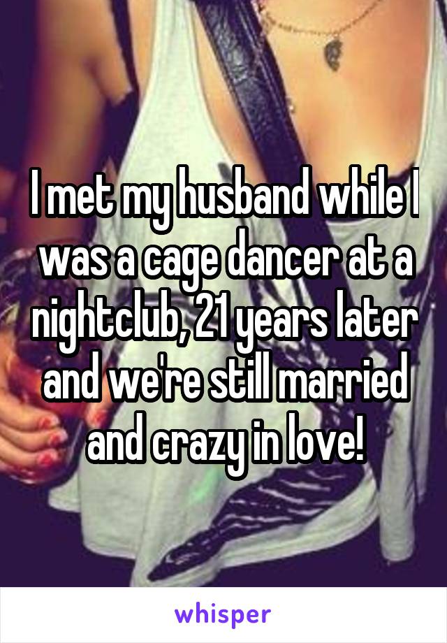 I met my husband while I was a cage dancer at a nightclub, 21 years later and we're still married and crazy in love!