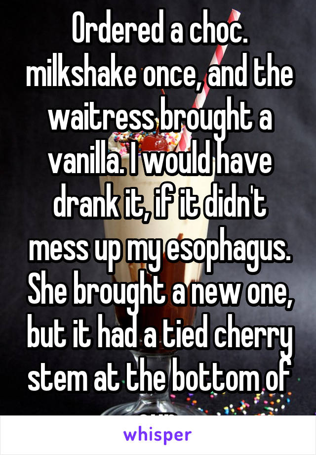 Ordered a choc. milkshake once, and the waitress brought a vanilla. I would have drank it, if it didn't mess up my esophagus. She brought a new one, but it had a tied cherry stem at the bottom of cup.