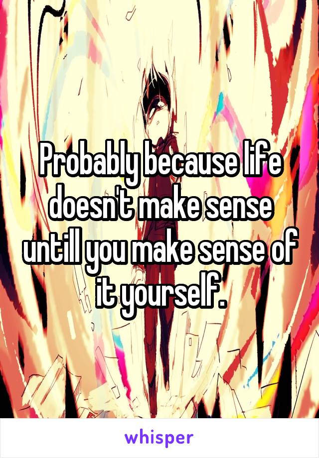 Probably because life doesn't make sense untill you make sense of it yourself.