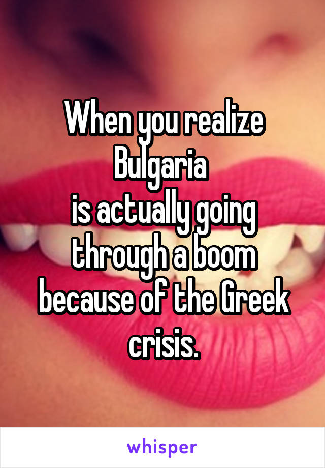 When you realize Bulgaria 
is actually going through a boom because of the Greek crisis.