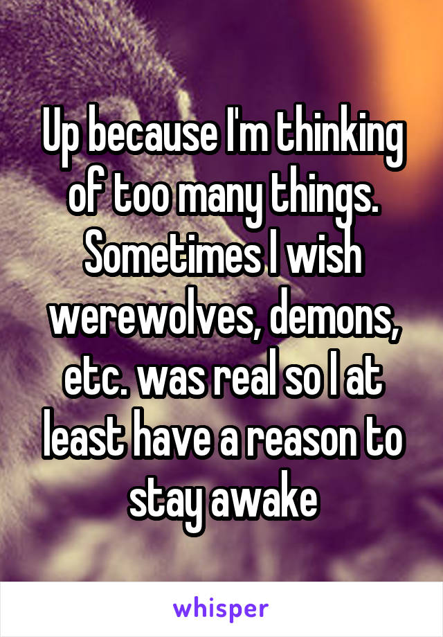 Up because I'm thinking of too many things. Sometimes I wish werewolves, demons, etc. was real so I at least have a reason to stay awake