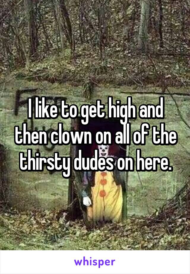 I like to get high and then clown on all of the thirsty dudes on here.