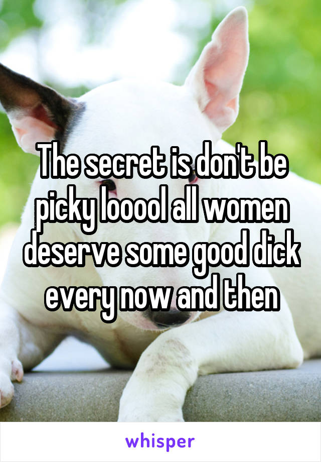 The secret is don't be picky looool all women deserve some good dick every now and then