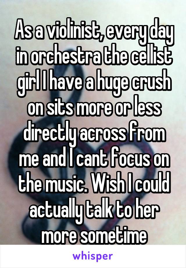 As a violinist, every day in orchestra the cellist girl I have a huge crush on sits more or less directly across from me and I cant focus on the music. Wish I could actually talk to her more sometime