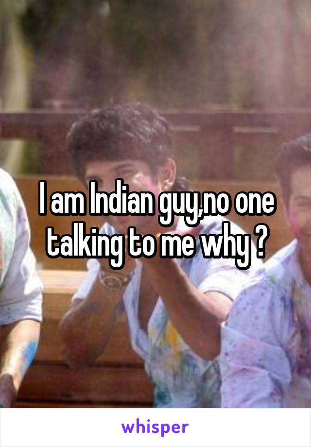 I am Indian guy,no one talking to me why ?
