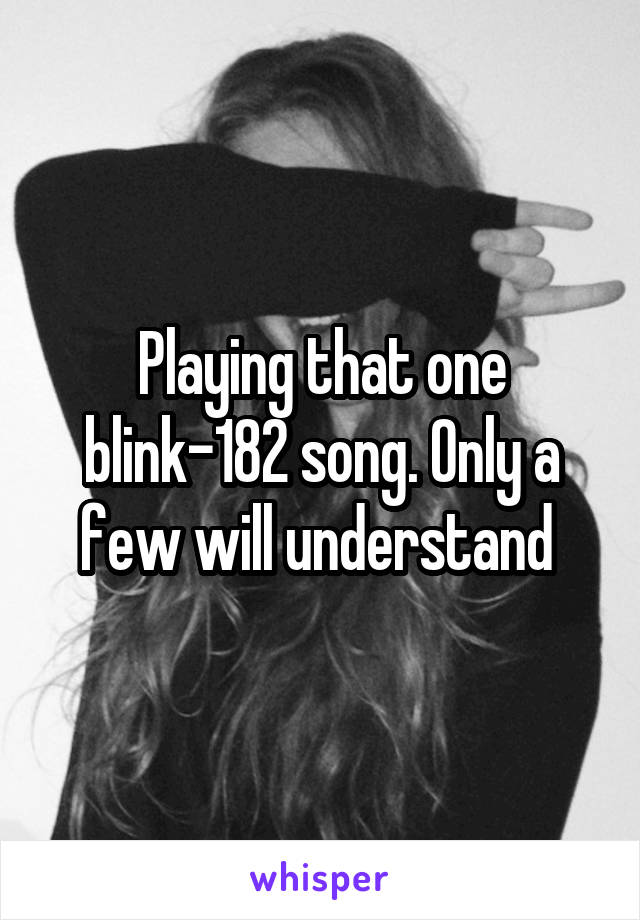 Playing that one blink-182 song. Only a few will understand 