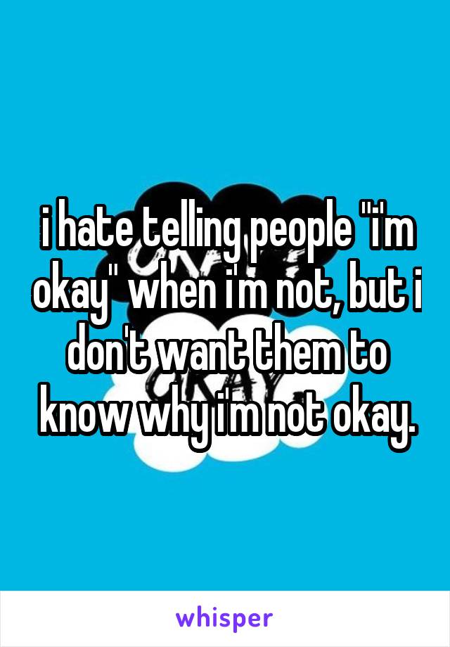 i hate telling people "i'm okay" when i'm not, but i don't want them to know why i'm not okay.