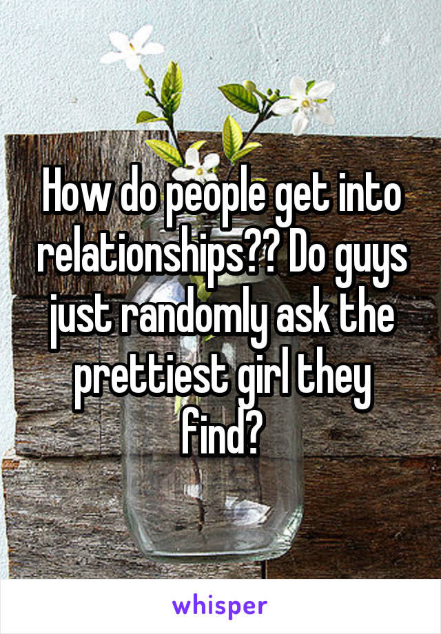 How do people get into relationships?? Do guys just randomly ask the prettiest girl they find?