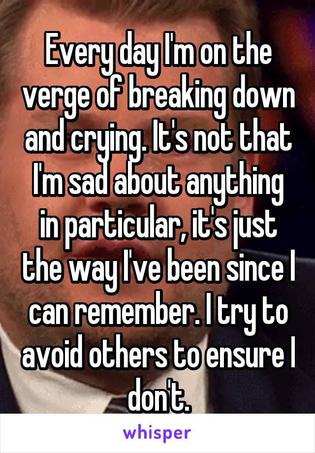 Every day I'm on the verge of breaking down and crying. It's not that I'm sad about anything in particular, it's just the way I've been since I can remember. I try to avoid others to ensure I don't.
