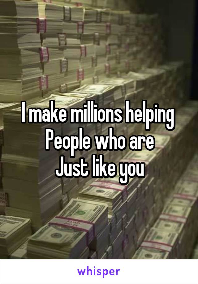 I make millions helping 
People who are
Just like you