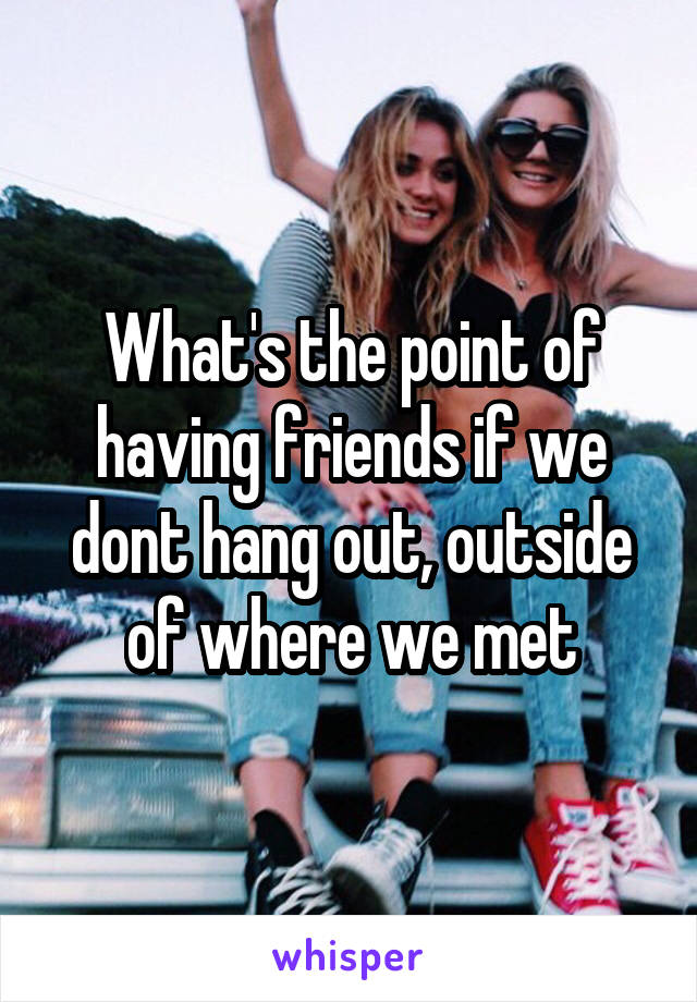 What's the point of having friends if we dont hang out, outside of where we met