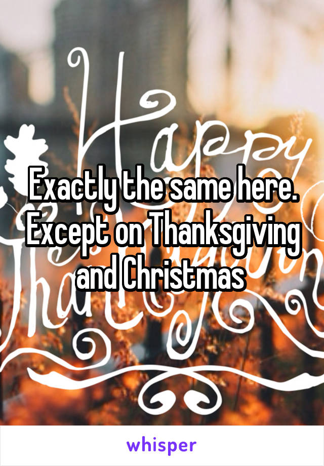 Exactly the same here. Except on Thanksgiving and Christmas 