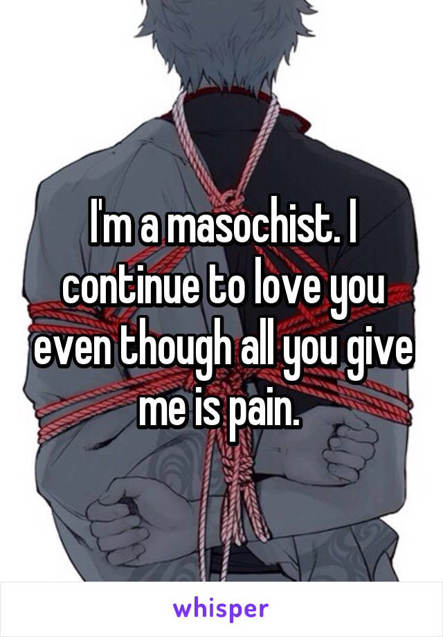 I'm a masochist. I continue to love you even though all you give me is pain. 