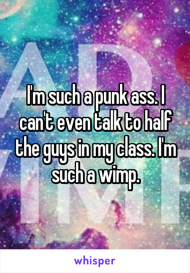 I'm such a punk ass. I can't even talk to half the guys in my class. I'm such a wimp.