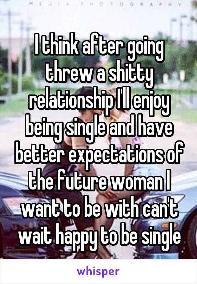 I think after going threw a shitty relationship I'll enjoy being single and have better expectations of the future woman I want to be with can't wait happy to be single