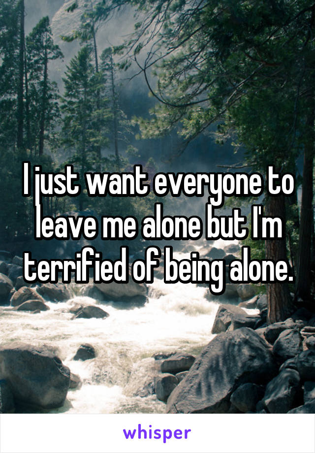 I just want everyone to leave me alone but I'm terrified of being alone.