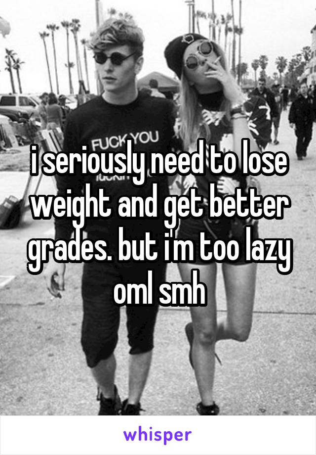 i seriously need to lose weight and get better grades. but i'm too lazy oml smh